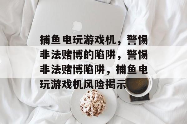 捕鱼电玩游戏机，警惕非法赌博的陷阱，警惕非法赌博陷阱，捕鱼电玩游戏机风险揭示