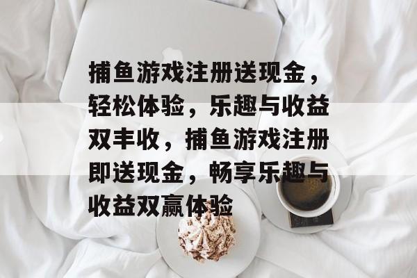 捕鱼游戏注册送现金,轻松体验,乐趣与收益双丰收,捕鱼游戏注册即送现金,畅享乐趣与收益双赢体验 捕鱼游戏注册送现金,轻松体验,乐趣与收益双丰收,捕鱼游戏注册即送现金,畅享乐趣与收益双赢体验
