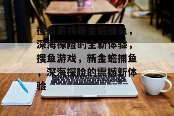 搜鱼游戏新金蟾捕鱼，深海探险的全新体验，搜鱼游戏，新金蟾捕鱼，深海探险的震撼新体验
