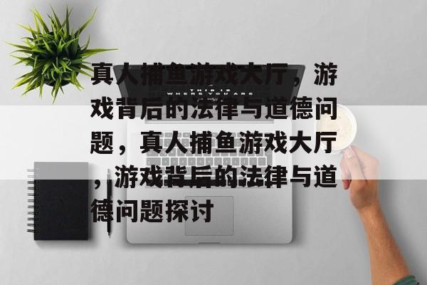 真人捕鱼游戏大厅,游戏背后的法律与道德问题,真人捕鱼游戏大厅,游戏背后的法律与道德问题探讨 真人捕鱼游戏大厅,游戏背后的法律与道德问题,真人捕鱼游戏大厅,游戏背后的法律与道德问题探讨