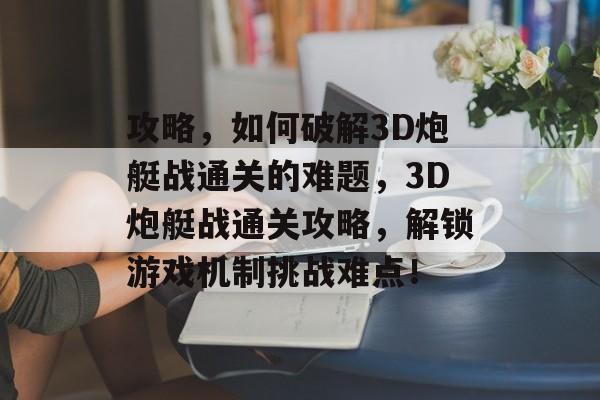 攻略,如何破解3D炮艇战通关的难题,3D炮艇战通关攻略,解锁游戏机制挑战难点! 攻略,如何破解3D炮艇战通关的难题,3D炮艇战通关攻略,解锁游戏机制挑战难点!