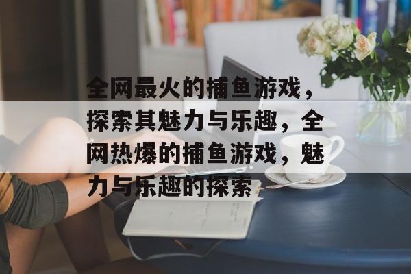 全网最火的捕鱼游戏，探索其魅力与乐趣，全网热爆的捕鱼游戏，魅力与乐趣的探索