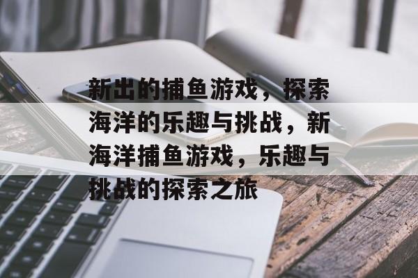 新出的捕鱼游戏,探索海洋的乐趣与挑战,新海洋捕鱼游戏,乐趣与挑战的探索之旅 新出的捕鱼游戏,探索海洋的乐趣与挑战,新海洋捕鱼游戏,乐趣与挑战的探索之旅