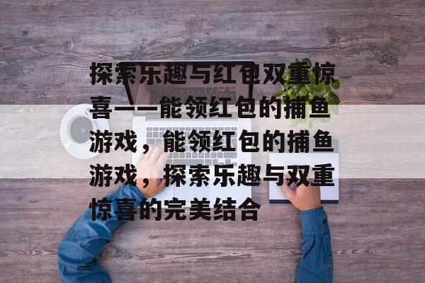 探索乐趣与红包双重惊喜——能领红包的捕鱼游戏,能领红包的捕鱼游戏,探索乐趣与双重惊喜的完美结合 探索乐趣与红包双重惊喜——能领红包的捕鱼游戏,能领红包的捕鱼游戏,探索乐趣与双重惊喜的完美结合