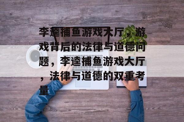 李逵捕鱼游戏大厅,游戏背后的法律与道德问题,李逵捕鱼游戏大厅,法律与道德的双重考量 李逵捕鱼游戏大厅,游戏背后的法律与道德问题,李逵捕鱼游戏大厅,法律与道德的双重考量