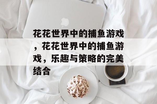 花花世界中的捕鱼游戏,花花世界中的捕鱼游戏,乐趣与策略的完美结合 花花世界中的捕鱼游戏,花花世界中的捕鱼游戏,乐趣与策略的完美结合