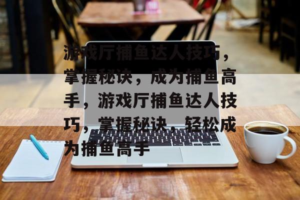 游戏厅捕鱼达人技巧，掌握秘诀，成为捕鱼高手，游戏厅捕鱼达人技巧，掌握秘诀，轻松成为捕鱼高手