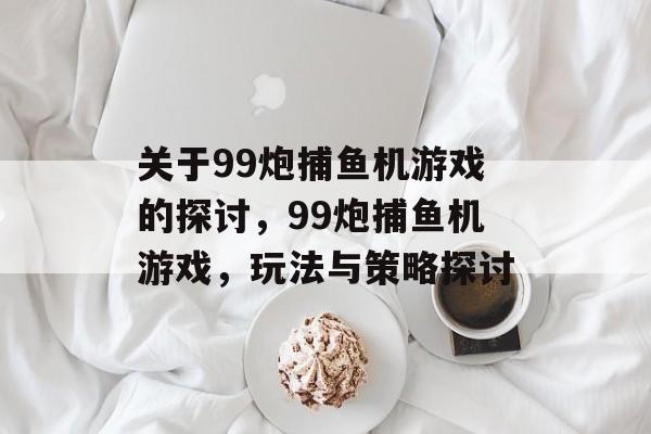 关于99炮捕鱼机游戏的探讨,99炮捕鱼机游戏,玩法与策略探讨 关于99炮捕鱼机游戏的探讨,99炮捕鱼机游戏,玩法与策略探讨