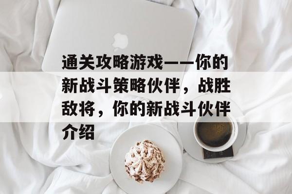 通关攻略游戏——你的新战斗策略伙伴,战胜敌将,你的新战斗伙伴介绍 通关攻略游戏——你的新战斗策略伙伴,战胜敌将,你的新战斗伙伴介绍