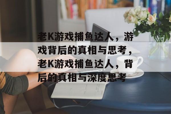 老K游戏捕鱼达人,游戏背后的真相与思考,老K游戏捕鱼达人,背后的真相与深度思考 老K游戏捕鱼达人,游戏背后的真相与思考,老K游戏捕鱼达人,背后的真相与深度思考