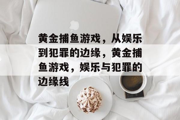 黄金捕鱼游戏，从娱乐到犯罪的边缘，黄金捕鱼游戏，娱乐与犯罪的边缘线