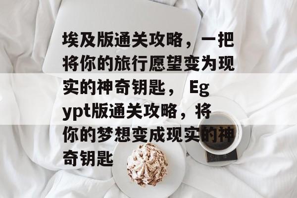 埃及版通关攻略，一把将你的旅行愿望变为现实的神奇钥匙， Egypt版通关攻略，将你的梦想变成现实的神奇钥匙
