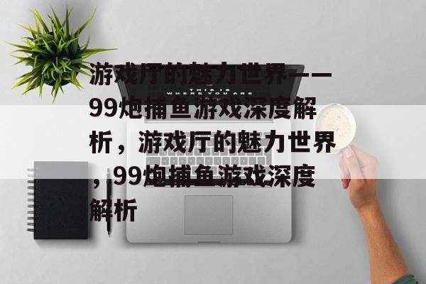 游戏厅的魅力世界——99炮捕鱼游戏深度解析,游戏厅的魅力世界,99炮捕鱼游戏深度解析 游戏厅的魅力世界——99炮捕鱼游戏深度解析,游戏厅的魅力世界,99炮捕鱼游戏深度解析