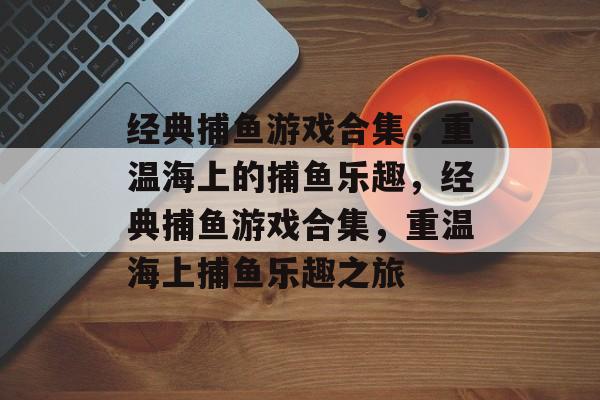 经典捕鱼游戏合集,重温海上的捕鱼乐趣,经典捕鱼游戏合集,重温海上捕鱼乐趣之旅 经典捕鱼游戏合集,重温海上的捕鱼乐趣,经典捕鱼游戏合集,重温海上捕鱼乐趣之旅