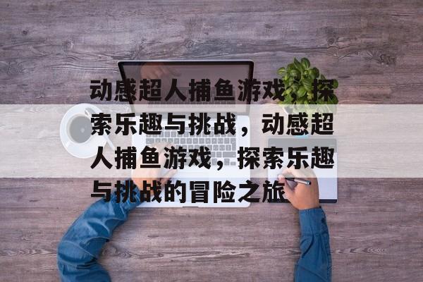 动感超人捕鱼游戏,探索乐趣与挑战,动感超人捕鱼游戏,探索乐趣与挑战的冒险之旅 动感超人捕鱼游戏,探索乐趣与挑战,动感超人捕鱼游戏,探索乐趣与挑战的冒险之旅