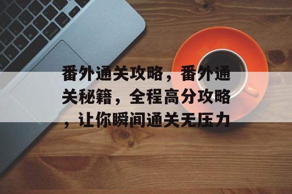 番外通关攻略,番外通关秘籍,全程高分攻略,让你瞬间通关无压力 番外通关攻略,番外通关秘籍,全程高分攻略,让你瞬间通关无压力