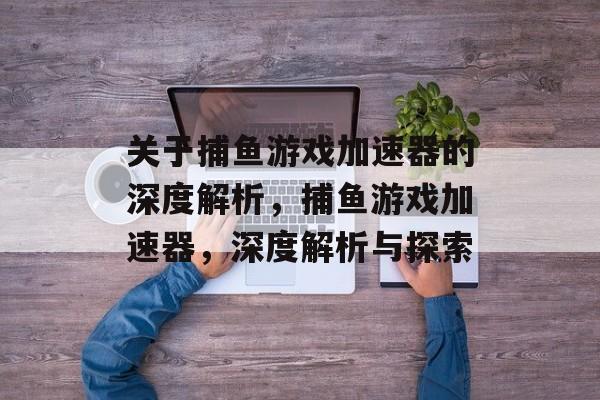 关于捕鱼游戏加速器的深度解析,捕鱼游戏加速器,深度解析与探索 关于捕鱼游戏加速器的深度解析,捕鱼游戏加速器,深度解析与探索