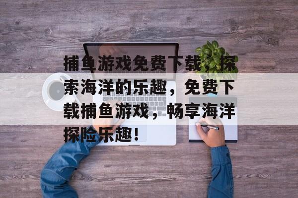 捕鱼游戏免费下载,探索海洋的乐趣,免费下载捕鱼游戏,畅享海洋探险乐趣! 捕鱼游戏免费下载,探索海洋的乐趣,免费下载捕鱼游戏,畅享海洋探险乐趣!