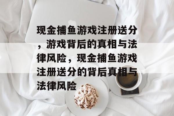 现金捕鱼游戏注册送分,游戏背后的真相与法律风险,现金捕鱼游戏注册送分的背后真相与法律风险 现金捕鱼游戏注册送分,游戏背后的真相与法律风险,现金捕鱼游戏注册送分的背后真相与法律风险