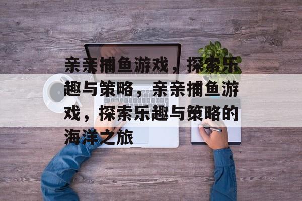亲亲捕鱼游戏,探索乐趣与策略,亲亲捕鱼游戏,探索乐趣与策略的海洋之旅 亲亲捕鱼游戏,探索乐趣与策略,亲亲捕鱼游戏,探索乐趣与策略的海洋之旅