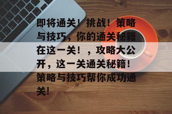 即将通关!挑战!策略与技巧,你的通关秘籍在这一关!,攻略大公开,这一关通关秘籍!策略与技巧帮你成功通关! 即将通关!挑战!策略与技巧,你的通关秘籍在这一关!,攻略大公开,这一关通关秘籍!策略与技巧帮你成功通关!