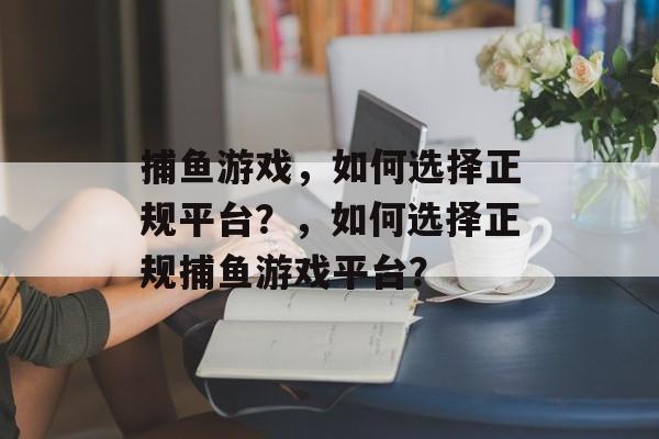 捕鱼游戏,如何选择正规平台?,如何选择正规捕鱼游戏平台? 捕鱼游戏,如何选择正规平台?,如何选择正规捕鱼游戏平台?