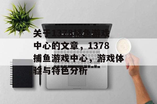 关于1378捕鱼游戏中心的文章,1378捕鱼游戏中心,游戏体验与特色分析 关于1378捕鱼游戏中心的文章,1378捕鱼游戏中心,游戏体验与特色分析