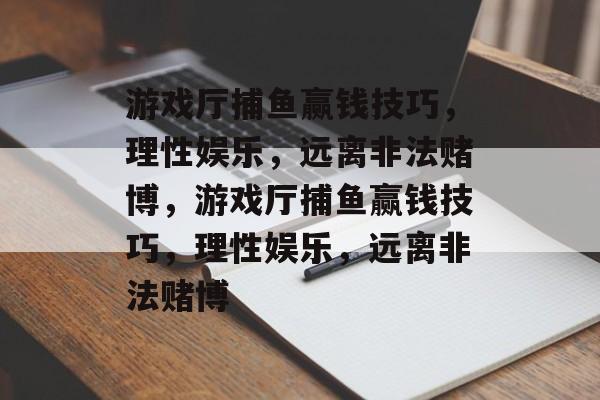 游戏厅捕鱼赢钱技巧,理性娱乐,远离非法赌博,游戏厅捕鱼赢钱技巧,理性娱乐,远离非法赌博 游戏厅捕鱼赢钱技巧,理性娱乐,远离非法赌博,游戏厅捕鱼赢钱技巧,理性娱乐,远离非法赌博