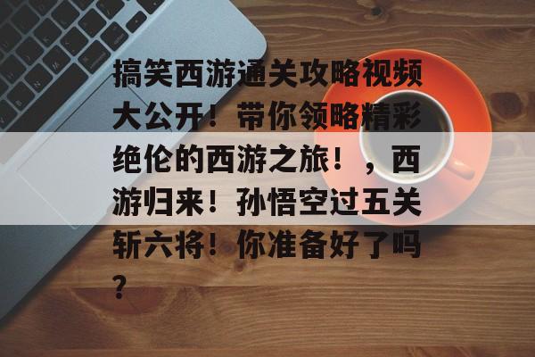 搞笑西游通关攻略视频大公开！带你领略精彩绝伦的西游之旅！，西游归来！孙悟空过五关斩六将！你准备好了吗？