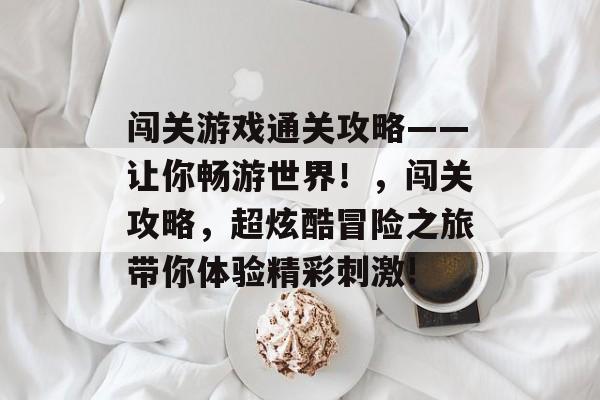 闯关游戏通关攻略——让你畅游世界！，闯关攻略，超炫酷冒险之旅带你体验精彩刺激!