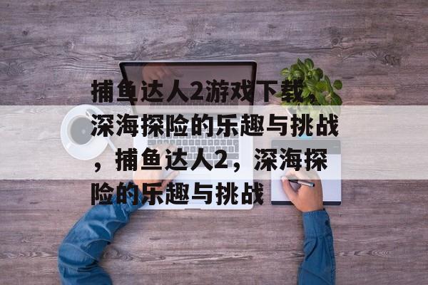 捕鱼达人2游戏下载，深海探险的乐趣与挑战，捕鱼达人2，深海探险的乐趣与挑战