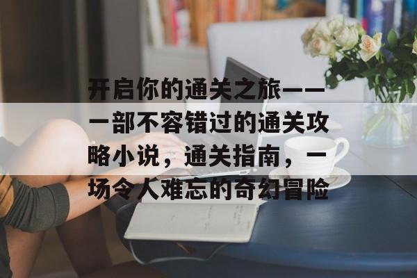 开启你的通关之旅——一部不容错过的通关攻略小说,通关指南,一场令人难忘的奇幻冒险 开启你的通关之旅——一部不容错过的通关攻略小说,通关指南,一场令人难忘的奇幻冒险