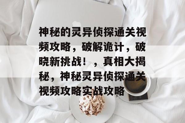 神秘的灵异侦探通关视频攻略,破解诡计,破晓新挑战!,真相大揭秘,神秘灵异侦探通关视频攻略实战攻略 神秘的灵异侦探通关视频攻略,破解诡计,破晓新挑战!,真相大揭秘,神秘灵异侦探通关视频攻略实战攻略