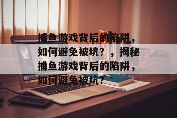 捕鱼游戏背后的陷阱,如何避免被坑?,揭秘捕鱼游戏背后的陷阱,如何避免被坑? 捕鱼游戏背后的陷阱,如何避免被坑?,揭秘捕鱼游戏背后的陷阱,如何避免被坑?