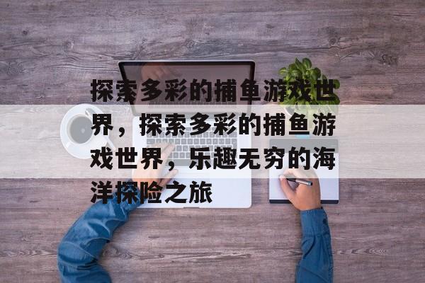 探索多彩的捕鱼游戏世界，探索多彩的捕鱼游戏世界，乐趣无穷的海洋探险之旅