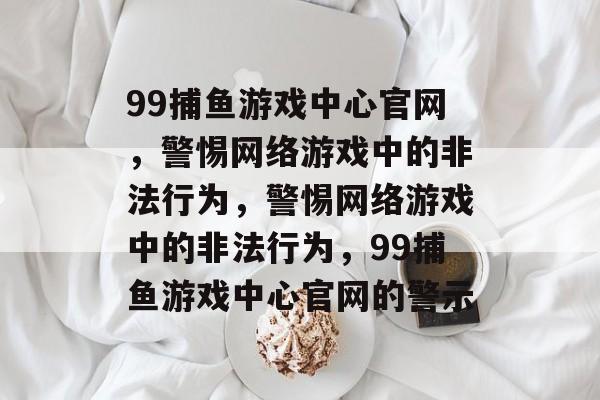 99捕鱼游戏中心官网,警惕网络游戏中的非法行为,警惕网络游戏中的非法行为,99捕鱼游戏中心官网的警示 99捕鱼游戏中心官网,警惕网络游戏中的非法行为,警惕网络游戏中的非法行为,99捕鱼游戏中心官网的警示