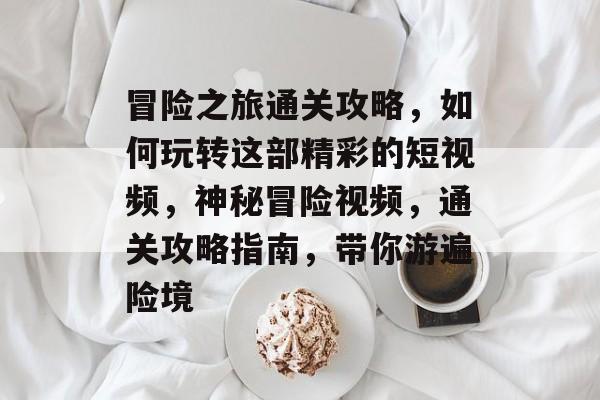 冒险之旅通关攻略，如何玩转这部精彩的短视频，神秘冒险视频，通关攻略指南，带你游遍险境