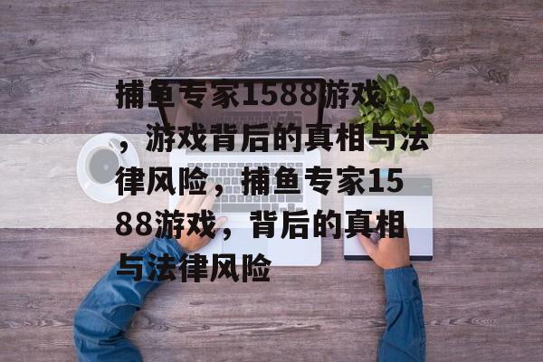 捕鱼专家1588游戏，游戏背后的真相与法律风险，捕鱼专家1588游戏，背后的真相与法律风险
