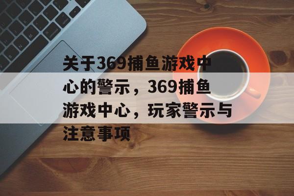 关于369捕鱼游戏中心的警示,369捕鱼游戏中心,玩家警示与注意事项 关于369捕鱼游戏中心的警示,369捕鱼游戏中心,玩家警示与注意事项