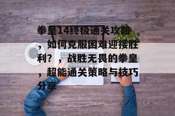 拳皇14终极通关攻略，如何克服困难迎接胜利？，战胜无畏的拳皇，超能通关策略与技巧分享