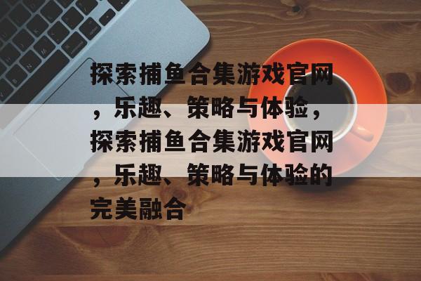 探索捕鱼合集游戏官网，乐趣、策略与体验，探索捕鱼合集游戏官网，乐趣、策略与体验的完美融合