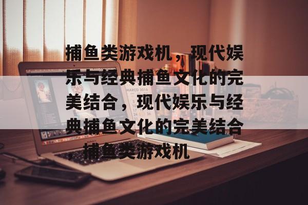 捕鱼类游戏机，现代娱乐与经典捕鱼文化的完美结合，现代娱乐与经典捕鱼文化的完美结合，捕鱼类游戏机