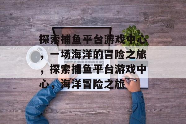 探索捕鱼平台游戏中心，一场海洋的冒险之旅，探索捕鱼平台游戏中心，海洋冒险之旅