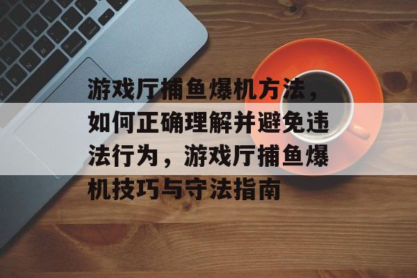 游戏厅捕鱼爆机方法,如何正确理解并避免违法行为,游戏厅捕鱼爆机技巧与守法指南 游戏厅捕鱼爆机方法,如何正确理解并避免违法行为,游戏厅捕鱼爆机技巧与守法指南