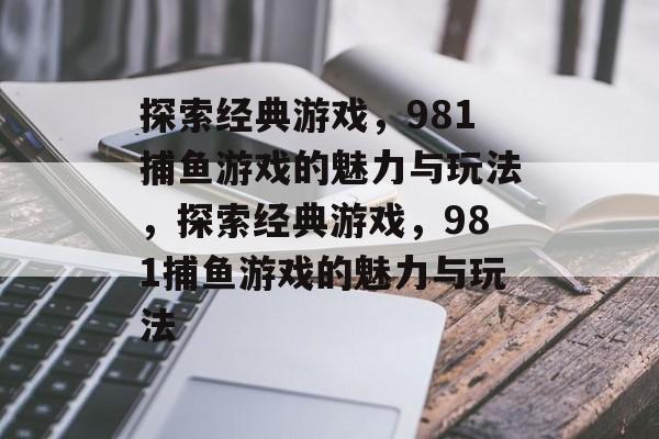 探索经典游戏,981捕鱼游戏的魅力与玩法,探索经典游戏,981捕鱼游戏的魅力与玩法 探索经典游戏,981捕鱼游戏的魅力与玩法,探索经典游戏,981捕鱼游戏的魅力与玩法