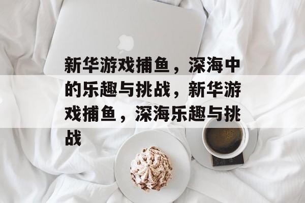 新华游戏捕鱼，深海中的乐趣与挑战，新华游戏捕鱼，深海乐趣与挑战