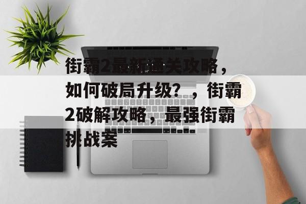 街霸2最新通关攻略，如何破局升级？，街霸2破解攻略，最强街霸挑战案