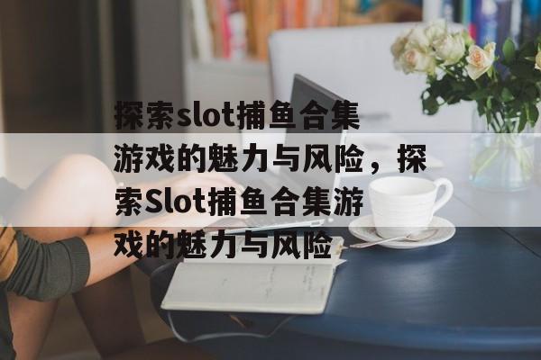 探索slot捕鱼合集游戏的魅力与风险，探索Slot捕鱼合集游戏的魅力与风险