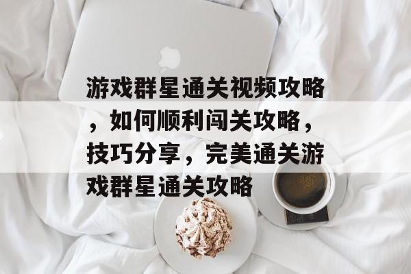 游戏群星通关视频攻略，如何顺利闯关攻略，技巧分享，完美通关游戏群星通关攻略