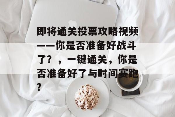 即将通关投票攻略视频——你是否准备好战斗了?,一键通关,你是否准备好了与时间赛跑? 即将通关投票攻略视频——你是否准备好战斗了?,一键通关,你是否准备好了与时间赛跑?
